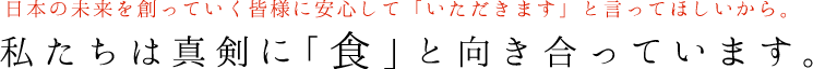 日本の未来を創っていく皆様に安心して「いただきます」と言ってほしいから。私たちは真剣に「食」と向き合っています。